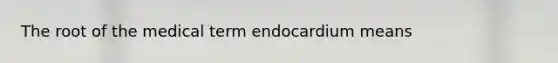 The root of the medical term endocardium means