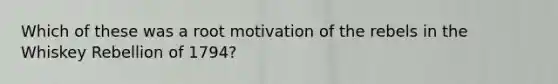 Which of these was a root motivation of the rebels in the Whiskey Rebellion of 1794?