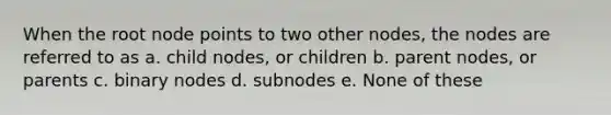 When the root node points to two other nodes, the nodes are referred to as a. child nodes, or children b. parent nodes, or parents c. binary nodes d. subnodes e. None of these