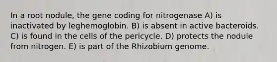 In a root nodule, the gene coding for nitrogenase A) is inactivated by leghemoglobin. B) is absent in active bacteroids. C) is found in the cells of the pericycle. D) protects the nodule from nitrogen. E) is part of the Rhizobium genome.