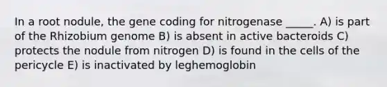 In a root nodule, the gene coding for nitrogenase _____. A) is part of the Rhizobium genome B) is absent in active bacteroids C) protects the nodule from nitrogen D) is found in the cells of the pericycle E) is inactivated by leghemoglobin