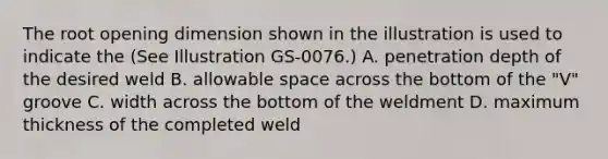 The root opening dimension shown in the illustration is used to indicate the (See Illustration GS-0076.) A. penetration depth of the desired weld B. allowable space across the bottom of the "V" groove C. width across the bottom of the weldment D. maximum thickness of the completed weld