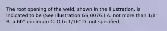 The root opening of the weld, shown in the illustration, is indicated to be (See Illustration GS-0076.) A. not more than 1/8" B. a 60° minimum C. O to 1/16" D. not specified