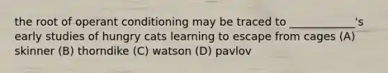 the root of operant conditioning may be traced to ____________'s early studies of hungry cats learning to escape from cages (A) skinner (B) thorndike (C) watson (D) pavlov