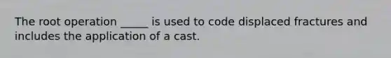 The root operation _____ is used to code displaced fractures and includes the application of a cast.