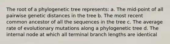 The root of a phylogenetic tree represents: a. The mid-point of all pairwise genetic distances in the tree b. The most recent common ancestor of all the sequences in the tree c. The average rate of evolutionary mutations along a phylogenetic tree d. The internal node at which all terminal branch lengths are identical