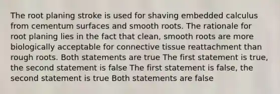 The root planing stroke is used for shaving embedded calculus from cementum surfaces and smooth roots. The rationale for root planing lies in the fact that clean, smooth roots are more biologically acceptable for connective tissue reattachment than rough roots. Both statements are true The first statement is true, the second statement is false The first statement is false, the second statement is true Both statements are false