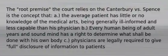 The "root premise" the court relies on the Canterbury vs. Spence is the concept that: a.) the average patient has little or no knowledge of the medical arts, being generally ill-informed and less capable than his physician b.) Every human being of adult years and sound mind has a right to determine what shall be done with his own body c.) physicians are legally required to give "full" disclosure of information to patients