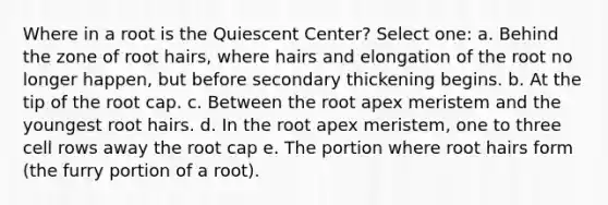 Where in a root is the Quiescent Center? Select one: a. Behind the zone of root hairs, where hairs and elongation of the root no longer happen, but before secondary thickening begins. b. At the tip of the root cap. c. Between the root apex meristem and the youngest root hairs. d. In the root apex meristem, one to three cell rows away the root cap e. The portion where root hairs form (the furry portion of a root).