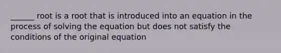 ______ root is a root that is introduced into an equation in the process of solving the equation but does not satisfy the conditions of the original equation