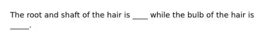 The root and shaft of the hair is ____ while the bulb of the hair is _____.