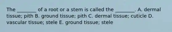 The ________ of a root or a stem is called the ________. A. dermal tissue; pith B. ground tissue; pith C. dermal tissue; cuticle D. vascular tissue; stele E. ground tissue; stele