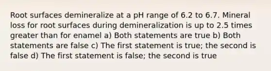 Root surfaces demineralize at a pH range of 6.2 to 6.7. Mineral loss for root surfaces during demineralization is up to 2.5 times greater than for enamel a) Both statements are true b) Both statements are false c) The first statement is true; the second is false d) The first statement is false; the second is true