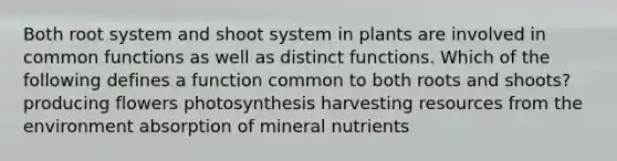 Both root system and shoot system in plants are involved in common functions as well as distinct functions. Which of the following defines a function common to both roots and shoots? producing flowers photosynthesis harvesting resources from the environment absorption of mineral nutrients