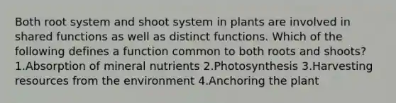 Both root system and shoot system in plants are involved in shared functions as well as distinct functions. Which of the following defines a function common to both roots and shoots? 1.Absorption of mineral nutrients 2.Photosynthesis 3.Harvesting resources from the environment 4.Anchoring the plant