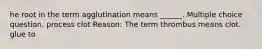 he root in the term agglutination means ______. Multiple choice question. process clot Reason: The term thrombus means clot. glue to