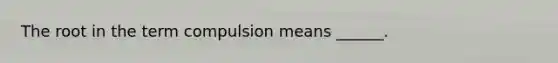 The root in the term compulsion means ______.