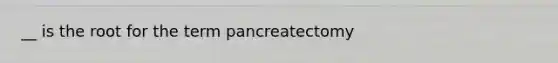 __ is the root for the term pancreatectomy