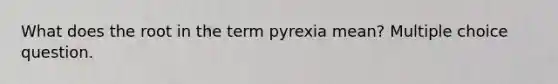 What does the root in the term pyrexia mean? Multiple choice question.