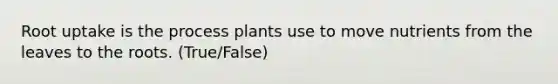 Root uptake is the process plants use to move nutrients from the leaves to the roots. (True/False)