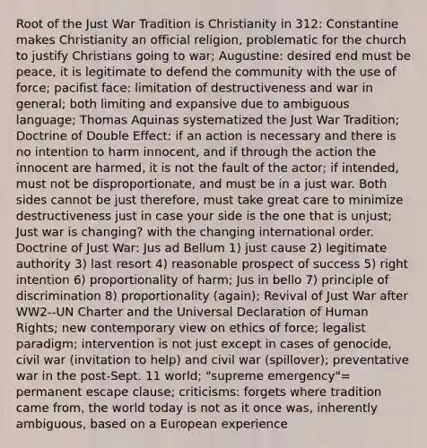 Root of the Just War Tradition is Christianity in 312: Constantine makes Christianity an official religion, problematic for the church to justify Christians going to war; Augustine: desired end must be peace, it is legitimate to defend the community with the use of force; pacifist face: limitation of destructiveness and war in general; both limiting and expansive due to ambiguous language; Thomas Aquinas systematized the Just War Tradition; Doctrine of Double Effect: if an action is necessary and there is no intention to harm innocent, and if through the action the innocent are harmed, it is not the fault of the actor; if intended, must not be disproportionate, and must be in a just war. Both sides cannot be just therefore, must take great care to minimize destructiveness just in case your side is the one that is unjust; Just war is changing? with the changing international order. Doctrine of Just War: Jus ad Bellum 1) just cause 2) legitimate authority 3) last resort 4) reasonable prospect of success 5) right intention 6) proportionality of harm; Jus in bello 7) principle of discrimination 8) proportionality (again); Revival of Just War after WW2--UN Charter and the Universal Declaration of Human Rights; new contemporary view on ethics of force; legalist paradigm; intervention is not just except in cases of genocide, civil war (invitation to help) and civil war (spillover); preventative war in the post-Sept. 11 world; "supreme emergency"= permanent escape clause; criticisms: forgets where tradition came from, the world today is not as it once was, inherently ambiguous, based on a European experience