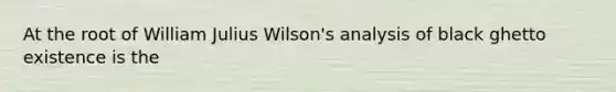 At the root of William Julius Wilson's analysis of black ghetto existence is the