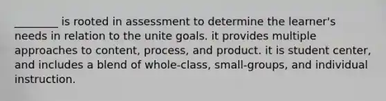 ________ is rooted in assessment to determine the learner's needs in relation to the unite goals. it provides multiple approaches to content, process, and product. it is student center, and includes a blend of whole-class, small-groups, and individual instruction.