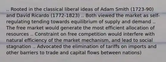 .. Rooted in the classical liberal ideas of Adam Smith (1723-90) and David Ricardo (1772-1823) .. Both viewed the market as self-regulating tending towards equilibrium of supply and demand .. The free market would generate the most efficient allocation of resources .. Constraint on free competition would interfere with natural efficiency of the market mechanism, and lead to social stagnation .. Advocated the elimination of tariffs on imports and other barriers to trade and capital flows between nations)