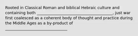 Rooted in Classical Roman and biblical Hebraic culture and containing both _______________________________________, just war first coalesced as a coherent body of thought and practice during the Middle Ages as a by-product of ________________________________