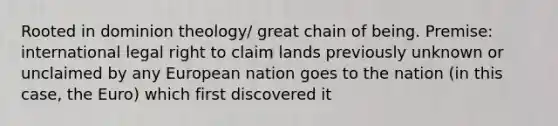 Rooted in dominion theology/ great chain of being. Premise: international legal right to claim lands previously unknown or unclaimed by any European nation goes to the nation (in this case, the Euro) which first discovered it