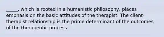 _____, which is rooted in a humanistic philosophy, places emphasis on the basic attitudes of the therapist. The client-therapist relationship is the prime determinant of the outcomes of the therapeutic process