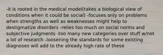 -it is rooted in the medical model(takes a biological view of conditions when it could be social) -focuses only on problems when strengths as well as weaknesses might help to destigmatize disorders -relies too much on social norms and subjective judgments -too many new categories over stuff w/not a lot of research -loosening the standards for some existing diagnoses will add to the already high rate of these