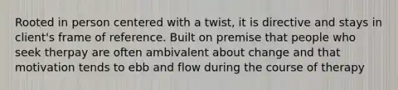 Rooted in person centered with a twist, it is directive and stays in client's frame of reference. Built on premise that people who seek therpay are often ambivalent about change and that motivation tends to ebb and flow during the course of therapy