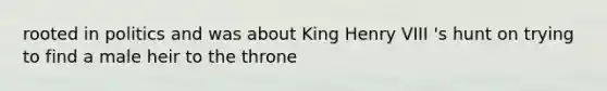 rooted in politics and was about King Henry VIII 's hunt on trying to find a male heir to the throne