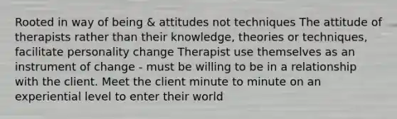 Rooted in way of being & attitudes not techniques The attitude of therapists rather than their knowledge, theories or techniques, facilitate personality change Therapist use themselves as an instrument of change - must be willing to be in a relationship with the client. Meet the client minute to minute on an experiential level to enter their world