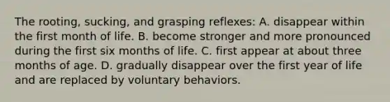 The rooting, sucking, and grasping reflexes: A. disappear within the first month of life. B. become stronger and more pronounced during the first six months of life. C. first appear at about three months of age. D. gradually disappear over the first year of life and are replaced by voluntary behaviors.