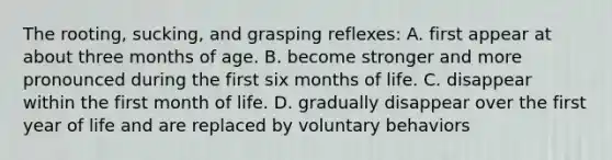 The rooting, sucking, and grasping reflexes: A. first appear at about three months of age. B. become stronger and more pronounced during the first six months of life. C. disappear within the first month of life. D. gradually disappear over the first year of life and are replaced by voluntary behaviors