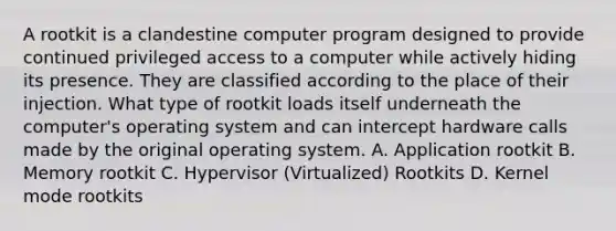 A rootkit is a clandestine computer program designed to provide continued privileged access to a computer while actively hiding its presence. They are classified according to the place of their injection. What type of rootkit loads itself underneath the computer's operating system and can intercept hardware calls made by the original operating system. A. Application rootkit B. Memory rootkit C. Hypervisor (Virtualized) Rootkits D. Kernel mode rootkits