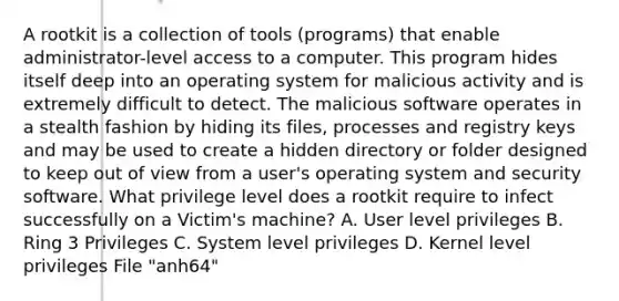 A rootkit is a collection of tools (programs) that enable administrator-level access to a computer. This program hides itself deep into an operating system for malicious activity and is extremely difficult to detect. The malicious software operates in a stealth fashion by hiding its files, processes and registry keys and may be used to create a hidden directory or folder designed to keep out of view from a user's operating system and security software. What privilege level does a rootkit require to infect successfully on a Victim's machine? A. User level privileges B. Ring 3 Privileges C. System level privileges D. Kernel level privileges File "anh64"