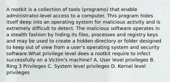 A rootkit is a collection of tools (programs) that enable administrator-level access to a computer. This program hides itself deep into an operating system for malicious activity and is extremely difficult to detect. The malicious software operates in a stealth fashion by hiding its files, processes and registry keys and may be used to create a hidden directory or folder designed to keep out of view from a user's operating system and security software.What privilege level does a rootkit require to infect successfully on a Victim's machine? A. User level privileges B. Ring 3 Privileges C. System level privileges D. Kernel level privileges