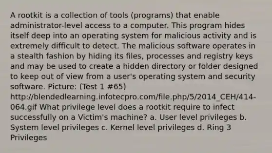 A rootkit is a collection of tools (programs) that enable administrator-level access to a computer. This program hides itself deep into an operating system for malicious activity and is extremely difficult to detect. The malicious software operates in a stealth fashion by hiding its files, processes and registry keys and may be used to create a hidden directory or folder designed to keep out of view from a user's operating system and security software. Picture: (Test 1 #65) http://blendedlearning.infotecpro.com/file.php/5/2014_CEH/414-064.gif What privilege level does a rootkit require to infect successfully on a Victim's machine? a. User level privileges b. System level privileges c. Kernel level privileges d. Ring 3 Privileges