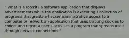 " What is a rootkit? a software application that displays advertisements while the application is executing a collection of programs that grants a hacker administrative access to a computer or network an application that uses tracking cookies to collect and report a user's activities a program that spreads itself through network connections "