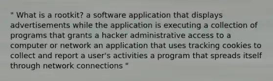 " What is a rootkit? a software application that displays advertisements while the application is executing a collection of programs that grants a hacker administrative access to a computer or network an application that uses tracking cookies to collect and report a user's activities a program that spreads itself through network connections "