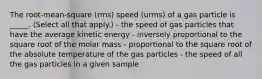 The root-mean-square (rms) speed (urms) of a gas particle is _____. (Select all that apply.) - the speed of gas particles that have the average kinetic energy - inversely proportional to the square root of the molar mass - proportional to the square root of the absolute temperature of the gas particles - the speed of all the gas particles in a given sample