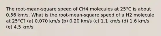 The root-mean-square speed of CH4 molecules at 25°C is about 0.56 km/s. What is the root-mean-square speed of a H2 molecule at 25°C? (a) 0.070 km/s (b) 0.20 km/s (c) 1.1 km/s (d) 1.6 km/s (e) 4.5 km/s