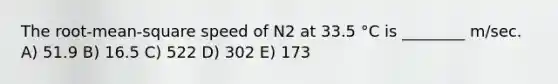 The root-mean-square speed of N2 at 33.5 °C is ________ m/sec. A) 51.9 B) 16.5 C) 522 D) 302 E) 173