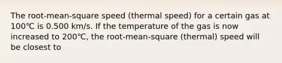 The root-mean-square speed (thermal speed) for a certain gas at 100℃ is 0.500 km/s. If the temperature of the gas is now increased to 200℃, the root-mean-square (thermal) speed will be closest to