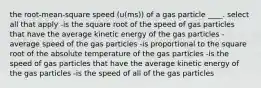 the root-mean-square speed (u(ms)) of a gas particle ____. select all that apply -is the square root of the speed of gas particles that have the average kinetic energy of the gas particles -average speed of the gas particles -is proportional to the square root of the absolute temperature of the gas particles -is the speed of gas particles that have the average kinetic energy of the gas particles -is the speed of all of the gas particles