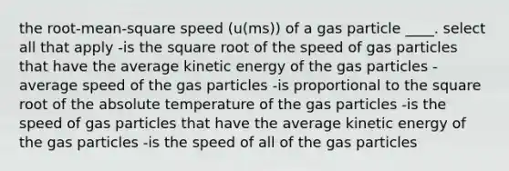 the root-mean-square speed (u(ms)) of a gas particle ____. select all that apply -is the square root of the speed of gas particles that have the average kinetic energy of the gas particles -average speed of the gas particles -is proportional to the square root of the absolute temperature of the gas particles -is the speed of gas particles that have the average kinetic energy of the gas particles -is the speed of all of the gas particles