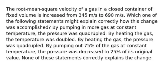 The root-mean-square velocity of a gas in a closed container of fixed volume is increased from 345 m/s to 690 m/s. Which one of the following statements might explain correctly how this change was accomplished? By pumping in more gas at constant temperature, the pressure was quadrupled. By heating the gas, the temperature was doubled. By heating the gas, the pressure was quadrupled. By pumping out 75% of the gas at constant temperature, the pressure was decreased to 25% of its original value. None of these statements correctly explains the change.